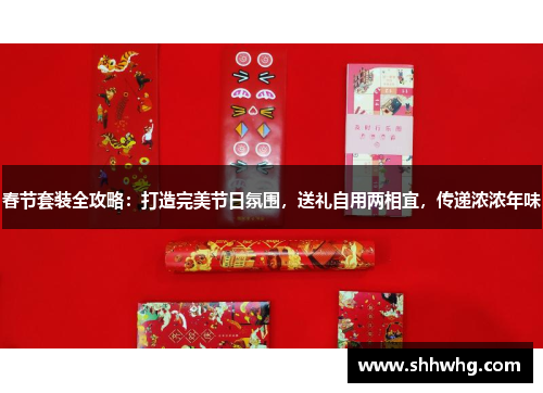 春节套装全攻略：打造完美节日氛围，送礼自用两相宜，传递浓浓年味